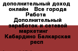 дополнительный доход  онлайн - Все города Работа » Дополнительный заработок и сетевой маркетинг   . Кабардино-Балкарская респ.